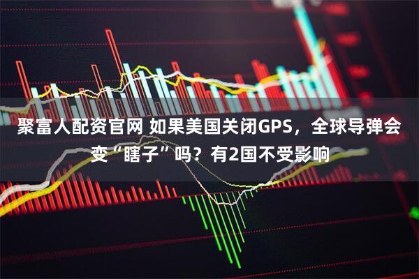 聚富人配资官网 如果美国关闭GPS，全球导弹会变“瞎子”吗？有2国不受影响