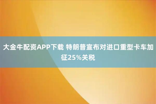 大金牛配资APP下载 特朗普宣布对进口重型卡车加征25%关税