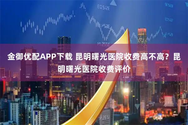金御优配APP下载 昆明曙光医院收费高不高?昆明曙光医院收费评价