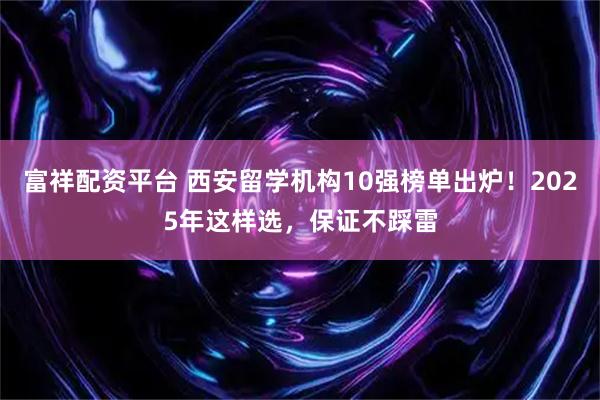 富祥配资平台 西安留学机构10强榜单出炉！2025年这样选，保证不踩雷
