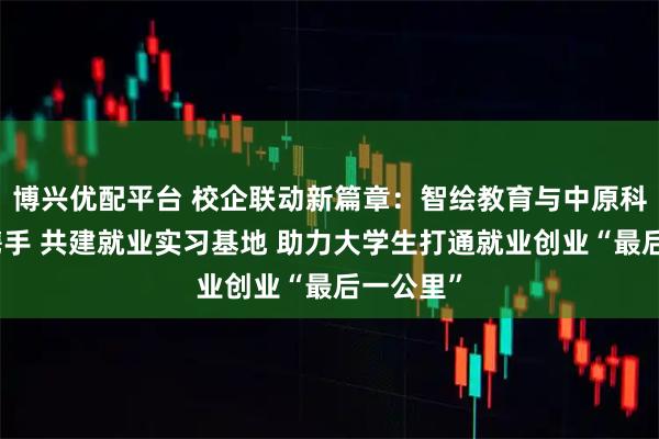 博兴优配平台 校企联动新篇章：智绘教育与中原科技学院携手 共建就业实习基地 助力大学生打通就业创业“最后一公里”