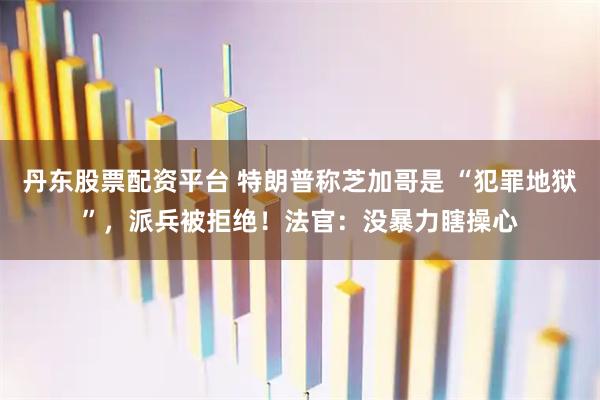 丹东股票配资平台 特朗普称芝加哥是 “犯罪地狱”,派兵被拒绝!法官:没暴力瞎操心