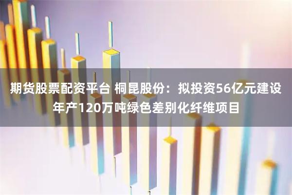 期货股票配资平台 桐昆股份:拟投资56亿元建设年产120万吨绿色差别化纤维项目