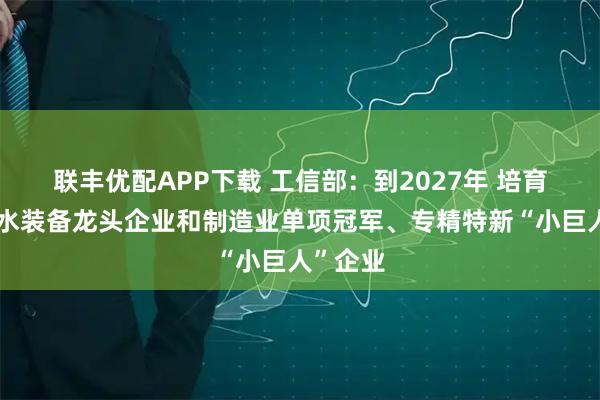 联丰优配APP下载 工信部：到2027年 培育一批节水装备龙头企业和制造业单项冠军、专精特新“小巨人”企业