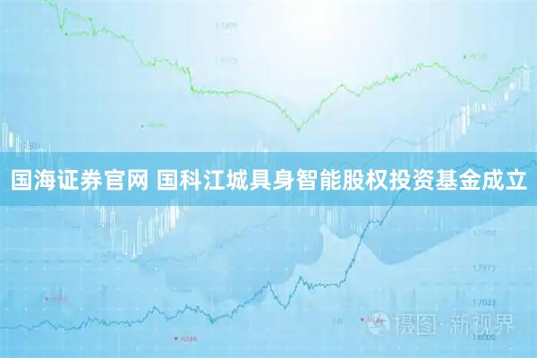 国海证券官网 国科江城具身智能股权投资基金成立