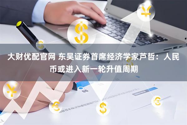 大财优配官网 东吴证券首席经济学家芦哲：人民币或进入新一轮升值周期