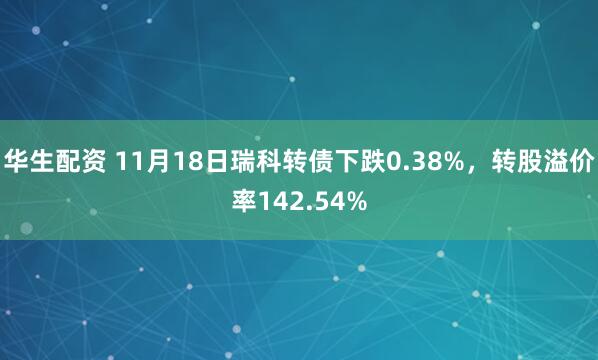 华生配资 11月18日瑞科转债下跌0.38%，转股溢价率142.54%