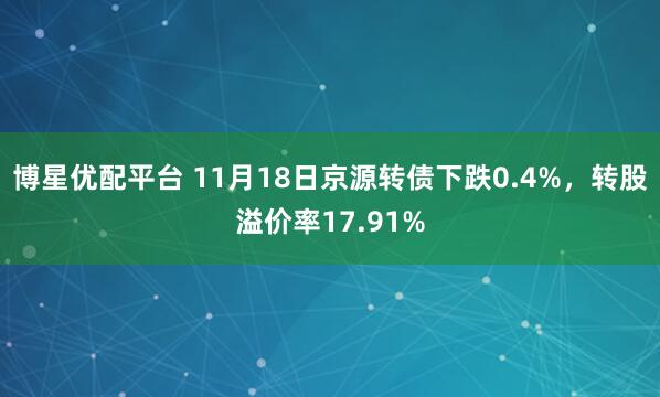 博星优配平台 11月18日京源转债下跌0.4%，转股溢价率17.91%