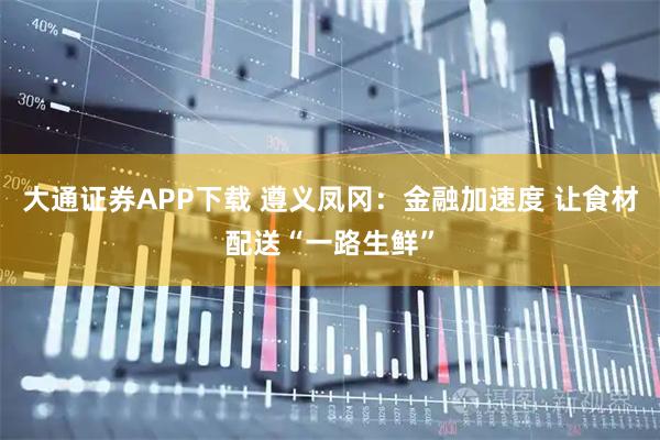 大通证券APP下载 遵义凤冈：金融加速度 让食材配送“一路生鲜”