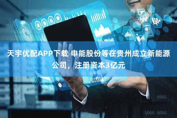 天宇优配APP下载 申能股份等在贵州成立新能源公司，注册资本3亿元