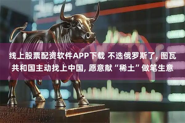 线上股票配资软件APP下载 不选俄罗斯了, 图瓦共和国主动找上中国, 愿意献“稀土”做笔生意