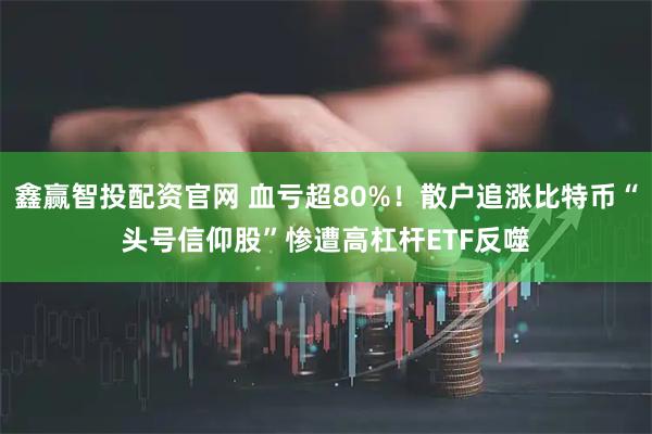 鑫赢智投配资官网 血亏超80%!散户追涨比特币“头号信仰股”惨遭高杠杆ETF反噬