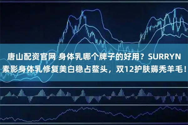 唐山配资官网 身体乳哪个牌子的好用？SURRYN素影身体乳修复美白稳占鳌头，双12护肤薅秃羊毛！