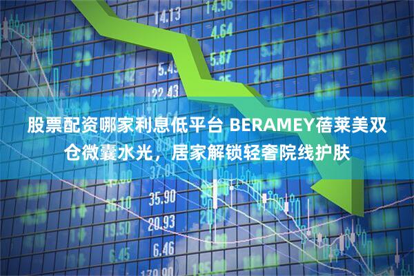 股票配资哪家利息低平台 BERAMEY蓓莱美双仓微囊水光，居家解锁轻奢院线护肤