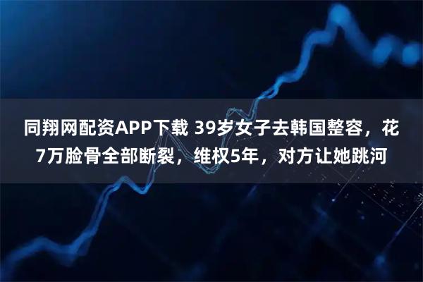 同翔网配资APP下载 39岁女子去韩国整容，花7万脸骨全部断裂，维权5年，对方让她跳河