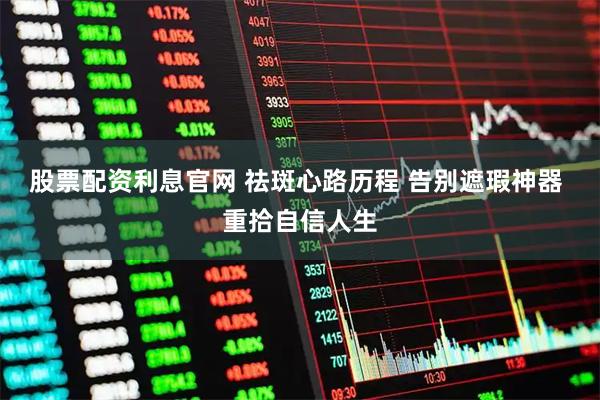 股票配资利息官网 祛斑心路历程 告别遮瑕神器 重拾自信人生