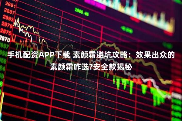 手机配资APP下载 素颜霜避坑攻略：效果出众的素颜霜咋选?安全款揭秘