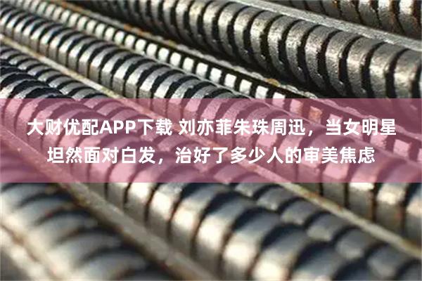 大财优配APP下载 刘亦菲朱珠周迅，当女明星坦然面对白发，治好了多少人的审美焦虑