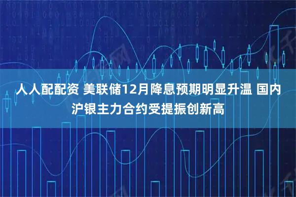 人人配配资 美联储12月降息预期明显升温 国内沪银主力合约受提振创新高