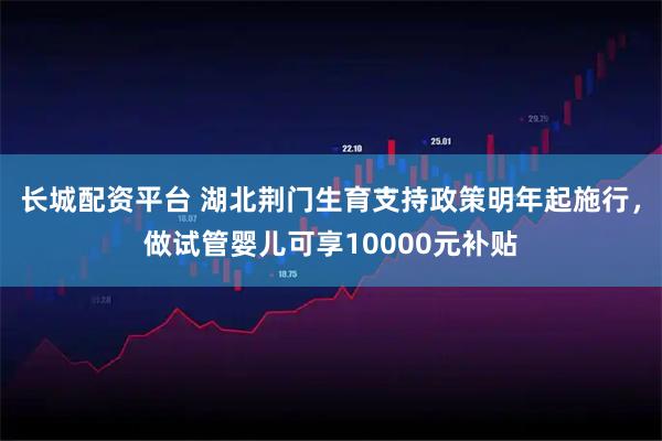 长城配资平台 湖北荆门生育支持政策明年起施行，做试管婴儿可享10000元补贴