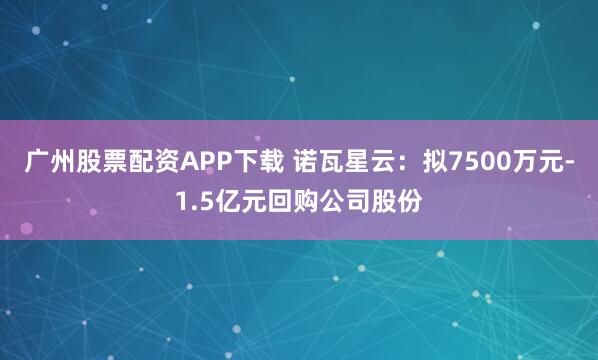 广州股票配资APP下载 诺瓦星云：拟7500万元-1.5亿元回购公司股份