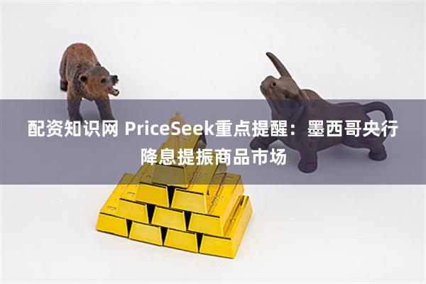 配资知识网 PriceSeek重点提醒:墨西哥央行降息提振商品市场