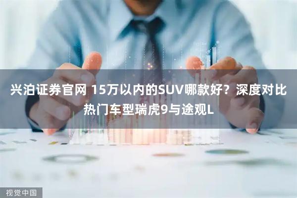 兴泊证券官网 15万以内的SUV哪款好？深度对比热门车型瑞虎9与途观L