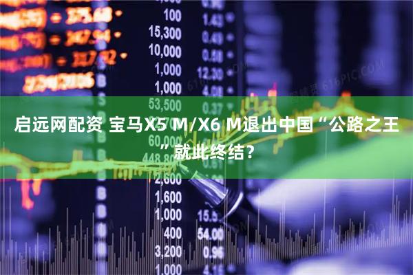 启远网配资 宝马X5 M/X6 M退出中国“公路之王”就此终结？