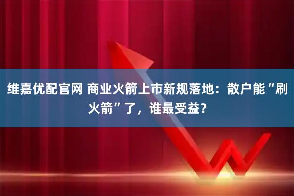 维嘉优配官网 商业火箭上市新规落地：散户能“刷火箭”了，谁最受益？