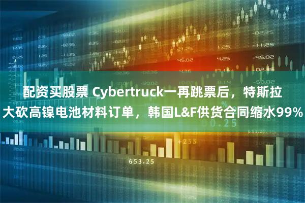 配资买股票 Cybertruck一再跳票后,特斯拉大砍高镍电池材料订单,韩国L&F供货合同缩水99%