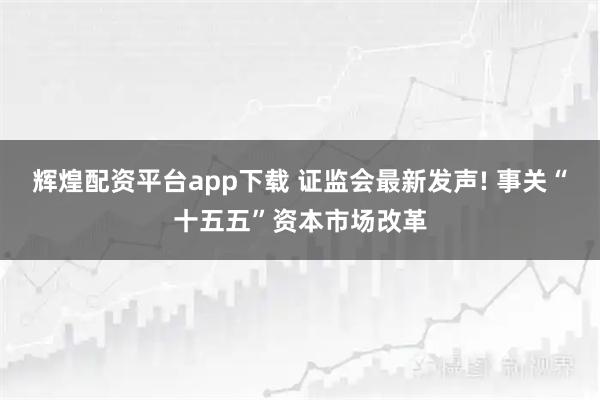 辉煌配资平台app下载 证监会最新发声! 事关“十五五”资本市场改革