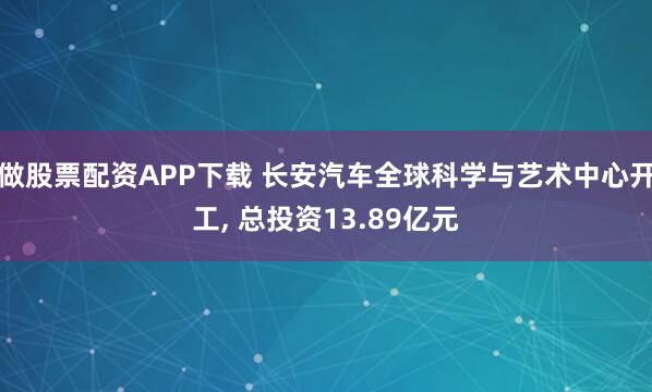 做股票配资APP下载 长安汽车全球科学与艺术中心开工, 总投资13.89亿元