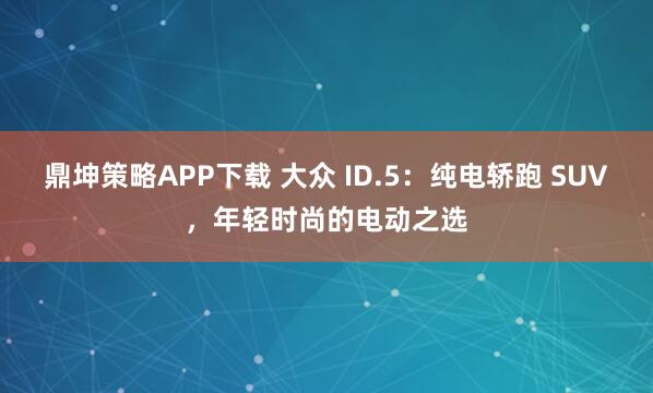 鼎坤策略APP下载 大众 ID.5：纯电轿跑 SUV，年轻时尚的电动之选