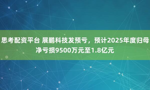 思考配资平台 展鹏科技发预亏，预计2025年度归母净亏损9500万元至1.8亿元
