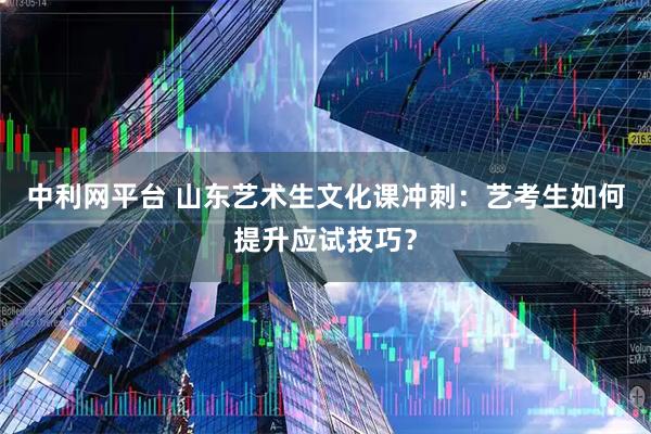中利网平台 山东艺术生文化课冲刺：艺考生如何提升应试技巧？